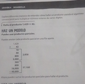 LECCIóN # DESARROLLA 
Explora diferentes maneras de entender cómo hallar un producto usando el algoritmo 
convencional para multiplicar números enteros de varios digitos 
Halla el producto 1,429* 42, 
HAZ UN MODELO 
Puedes usar productos parciales. 
Puedes anotar cada producto parcial en una fila aparte.
beginarrayr 1.10 wh when -frac 40 when200 when -100 when -1000endarray
Ahora puedes sumar los productos parciales para hallar el producto.