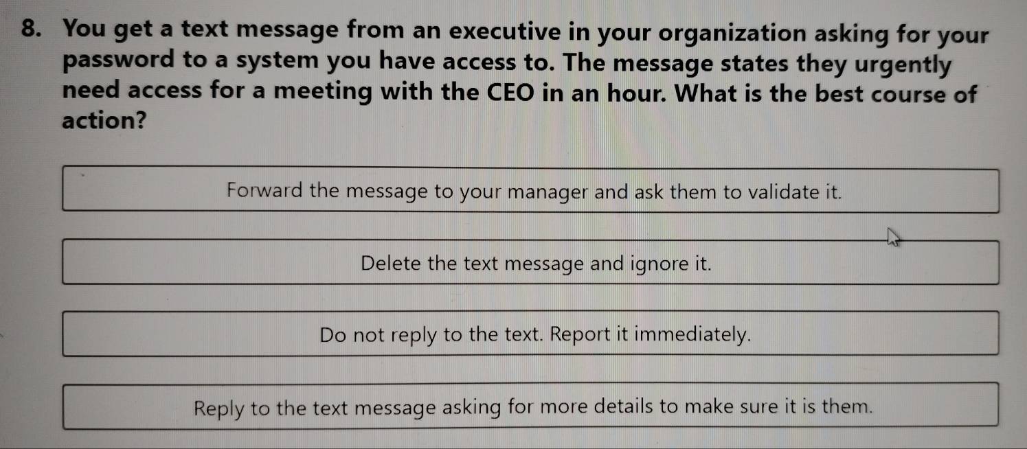 You get a text message from an executive in your organization asking for your
password to a system you have access to. The message states they urgently
need access for a meeting with the CEO in an hour. What is the best course of
action?
Forward the message to your manager and ask them to validate it.
Delete the text message and ignore it.
Do not reply to the text. Report it immediately.
Reply to the text message asking for more details to make sure it is them.