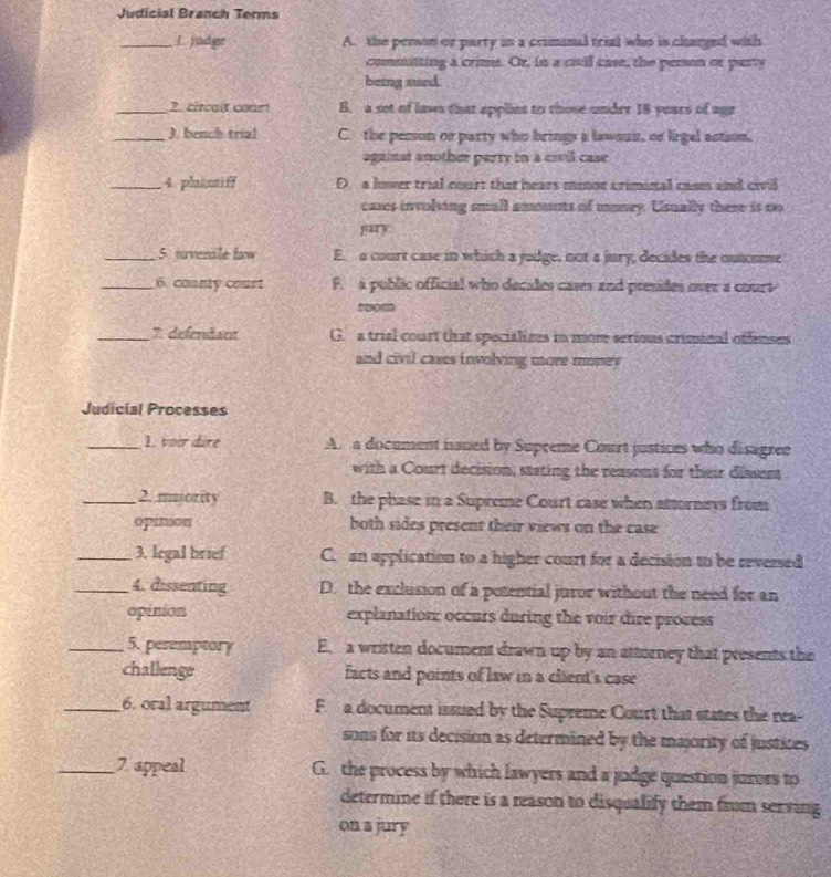 Judicial Branch Terms
_L yadge A. the penson or party in a criminal trial who is changed with
committing a crime. Or, in a civil case, the pemon or party
being used
_2. cicait court B. a set of laws that applint to those under 18 years of ago
_). bench trial C. the pemson or party who brings a lawsuir, or lirgal action,
against another party in a civil case
_4. phintif D. a lover trial court that hears minoe criminal cases and civil
cases involving small amounts of monry. Usually there it so
pary
_5. tvenile law E. a court case in which a judge, not a jury, decides the outcome
_6. county court F. a public official who decades cases and presides over a court
snom
_7. defendam G. a trial court that specializes in more serious criminal offenses
and civil cases involving more money
Judicial Processes
_1. voir dire A. a document ianed by Supceme Court justices who disagree
with a Court decision, stating the reasons for their dissent
_2. majority B. the phase in a Supreme Court case when attornevs from
opinion both sides present their views on the case
_3. legal brief C. an application to a higher court for a decision to be reversed
_4. dissenting D. the exclusion of a potential juror without the need for an
opinion explanation: occurs during the voir dire process
_5. pesemptory E. a written document drawn up by an attorney that presents the
challenge facts and points of law in a client's case
_6. oral argument F a document issued by the Supreme Court that states the rea
sons for its decision as determined by the majority of justices 
_7 appeal G. the process by which lawyers and a judge question jurors to
determine if there is a reason to disqualify them frum serving
on a jury