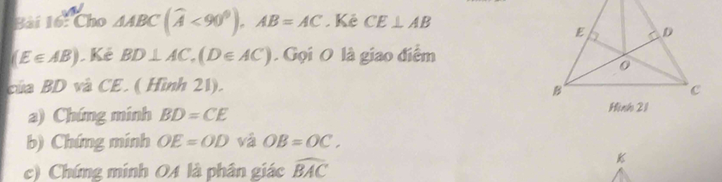 Cho AABC(widehat A<90^0), AB=AC. Kê CE⊥ AB
(E∈ AB).Kê BD⊥ AC, (D∈ AC). Gọi O là giao điểm 
của BD và CE. ( Hình 21). 
a) Chứng minh BD=CE
b) Chứng minh OE=OD và OB=OC. 
c) Chứng minh 04 là phân giác widehat BAC
k