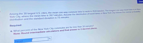 Check 
Arnong the 30 largest U.S. cities, the mean one-way commute time to work is 25.8 minutes. The longest one-way travel time is in New 
York City, where the mean time is 39.7 minutes. Assume the distribution of travel times in New York City follows the normal probability 
distribution and the standard deviation is 7.5 minutes. 
Required: 
a. What percent of the New York City commutes are for less than 30 minutes? 
Note: Round intermediate calculations and final answer to 2 decimal places.
%
Percent