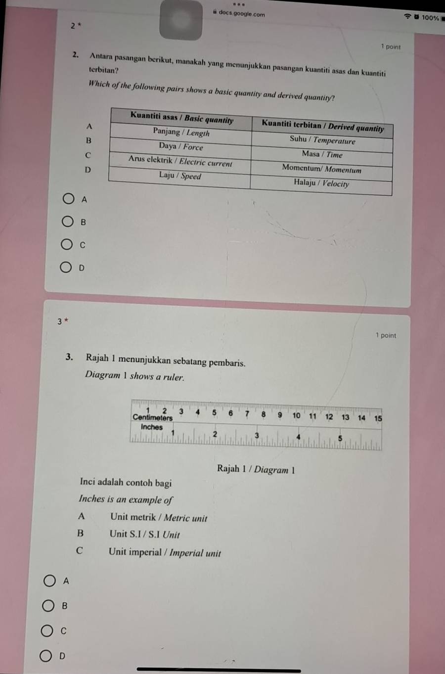 docs google.com
100%
2 *
1 point
2. Antara pasangan berikut, manakah yang menunjukkan pasangan kuantiti asas dan kuantiti
terbitan?
Which of the following pairs shows a basic quantity and derived quantity?
B
C
D
3 *
1 point
3. Rajah 1 menunjukkan sebatang pembaris.
Diagram 1 shows a ruler.
Rajah 1 / Diagram 1
Inci adalah contoh bagi
Inches is an example of
A Unit metrik / Metric unit
B Unit S.I / S.I Unit
C Unit imperial / Imperial unit
A
B
C
D