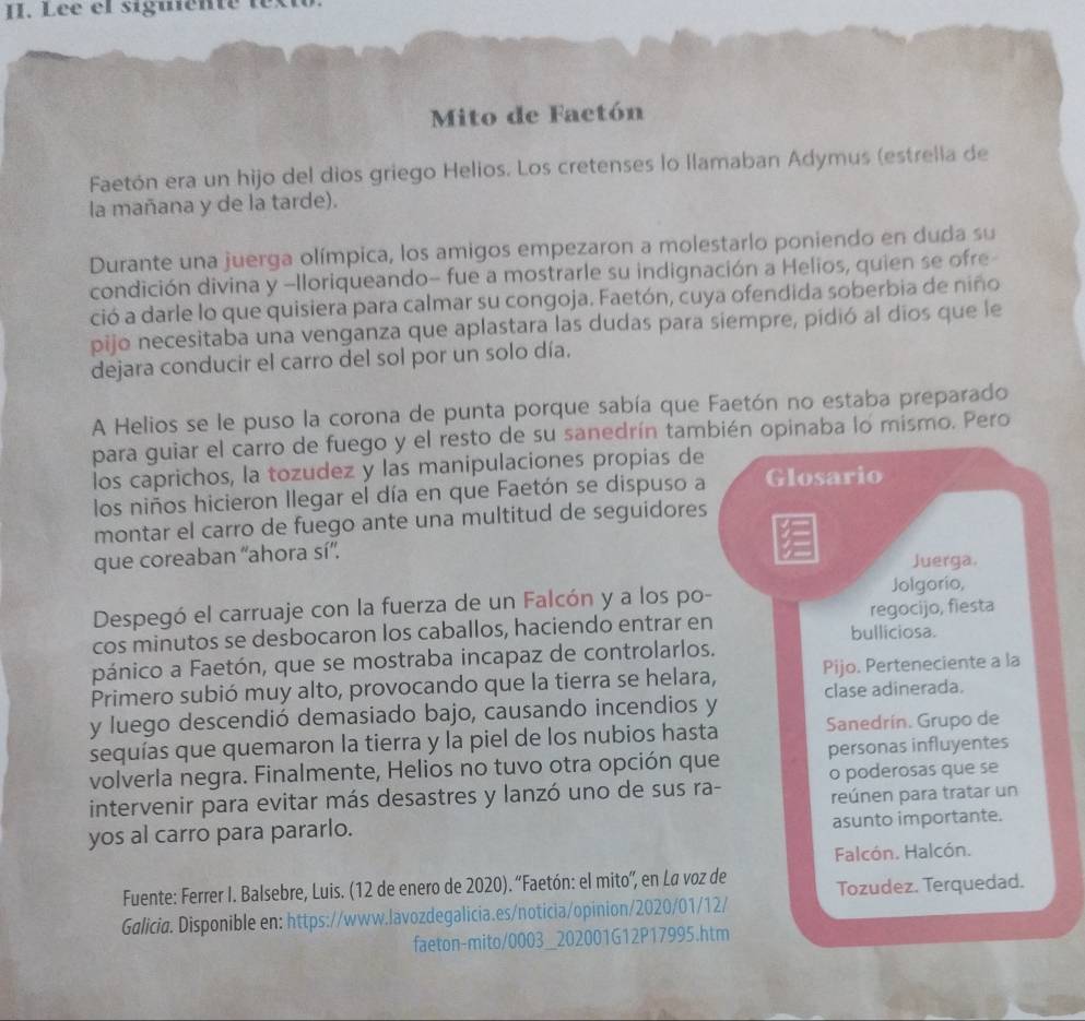 Lée el siguenté text
Mito de Factón
Faetón era un hijo del dios griego Helios. Los cretenses lo llamaban Adymus (estrella de
la mañana y de la tarde).
Durante una juerga olímpica, los amigos empezaron a molestarlo poniendo en duda su
condición divina y -Iloriqueando- fue a mostrarle su indignación a Helios, quien se ofre
ció a darle lo que quisiera para calmar su congoja. Faetón, cuya ofendida soberbia de niño
pijo necesitaba una venganza que aplastara las dudas para siempre, pidió al dios que le
dejara conducir el carro del sol por un solo día.
A Helios se le puso la corona de punta porque sabía que Faetón no estaba preparado
para guiar el carro de fuego y el resto de su sanedrín también opinaba lo mismo. Pero
los caprichos, la tozudez y las manipulaciones propias de
los niños hicieron llegar el día en que Faetón se dispuso a Glosario
montar el carro de fuego ante una multitud de seguidores
que coreaban “ahora sí”.
Juerga.
Despegó el carruaje con la fuerza de un Falcón y a los po-
Jolgorío,
cos minutos se desbocaron los caballos, haciendo entrar en bulliciosa. regocijo, fiesta
pánico a Faetón, que se mostraba incapaz de controlarlos.
Primero subió muy alto, provocando que la tierra se helara, Pijo. Perteneciente a la
y luego descendió demasiado bajo, causando incendios y clase adinerada.
sequías que quemaron la tierra y la piel de los nubios hasta Sanedrín. Grupo de
volverla negra. Finalmente, Helios no tuvo otra opción que personas influyentes
intervenir para evitar más desastres y lanzó uno de sus ra- o poderosas que se
reúnen para tratar un
yos al carro para pararlo. asunto importante.
Falcón. Halcón.
Fuente: Ferrer I. Balsebre, Luis. (12 de enero de 2020). “Faetón: el mito”, en La voz de Tozudez. Terquedad.
Galicia. Disponible en: https://www.lavozdegalicia.es/noticia/opinion/2020/01/12/
faeton-mito/0003_202001G12P17995.htm