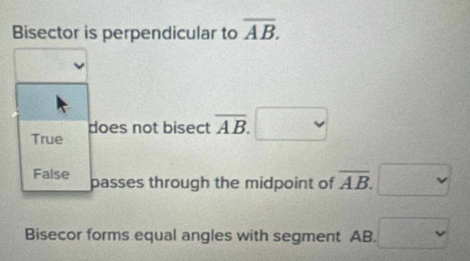 Bisector is perpendicular to overline AB. 
does not bisect overline AB.
True° 
False passes through the midpoint of overline AB. 
Bisecor forms equal angles with segment AB. = □ /□  