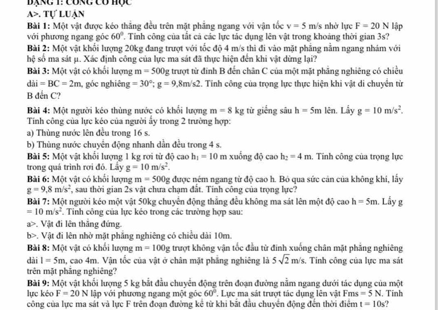 Bạng 1: công có học
a>. Tự luận
Bài 1: Một vật được kéo thắng đều trên mặt phẳng ngang với vận tốc v=5m/s nhờ lực F=20N lập
với phương ngang góc 60° T. Tinh công của tất cả các lực tác dụng lên vật trong khoảng thời gian 3s?
Bài 2: Một vật khối lượng 20kg đang trượt với tốc độ 4 m/s thì đi vào mặt phẳng nằm ngang nhám với
hệ số ma sát μ. Xác định công của lực ma sát đã thực hiện đến khi vật dừng lại?
Bài 3: Một vật có khối lượng m=500g trượt từ đinh B đến chân C của một mặt phẳng nghiêng có chiều
dai=BC=2m , góc nghiêng =30°;g=9,8m/s2 3. Tính công của trọng lực thực hiện khi vật di chuyển từ
B đến C?
Bài 4: Một người kéo thùng nước có khối lượng m=8kg từ giếng sâu h=5m lên. Lấy g=10m/s^2.
Tính công của lực kéo của người ấy trong 2 trường hợp:
a) Thùng nước lên đều trong 16 s.
b) Thùng nước chuyển động nhanh dần đều trong 4 s.
Bài 5: Một vật khối lượng 1 kg rơi từ độ cao h_1=10 m xuống độ ca A h_2=4m. Tính công của trọng lực
trong quá trình rơi đó. Lấy g=10m/s^2.
Bài 6: Một vật có khối lượng m=500g được ném ngang từ độ cao h. Bỏ qua sức cản của không khí, lấy
g=9,8m/s^2 7, sau thời gian 2s vật chưa chạm đất. Tính công của trọng lực?
Bài 7: Một người kéo một vật 50kg chuyển động thăng đều không ma sát lên một độ cao h=5m. Lấy g
=10m/s^2. Tính công của lực kéo trong các trường hợp sau:
a>. Vật đi lên thắng đứng.
b>. Vật đi lên nhờ mặt phăng nghiêng có chiều dài 10m.
Bài 8: Một vật có khối lượng m=100g trượt không vận tốc đầu từ đinh xuống chân mặt phẳng nghiêng
dài l=5m , cao 45) 1. Vận tốc của vật ở chân mặt phăng nghiêng là 5sqrt(2)m/s. Tính công của lực ma sát
trên mặt phăng nghiêng?
Bài 9: Một vật khổi lượng 5 kg bắt đầu chuyển động trên đoạn đường nằm ngang dưới tác dụng của một
lực kéo F=20N lập với phương ngang một góc 60°. Lực ma sát trượt tác dụng lên vật Fms=5N. Tinh
công của lực ma sát và lực F trên đoạn đường kể từ khi bắt đầu chuyển động đến thời điểm t=10s ?