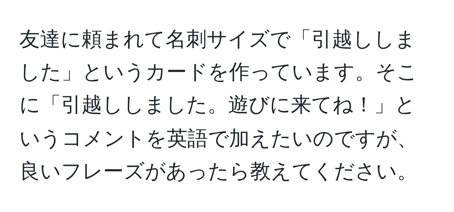 友達に頼まれて名刺サイズで「引越ししました」というカードを作っています。そこに「引越ししました。遊びに来てね！」というコメントを英語で加えたいのですが、良いフレーズがあったら教えてください。