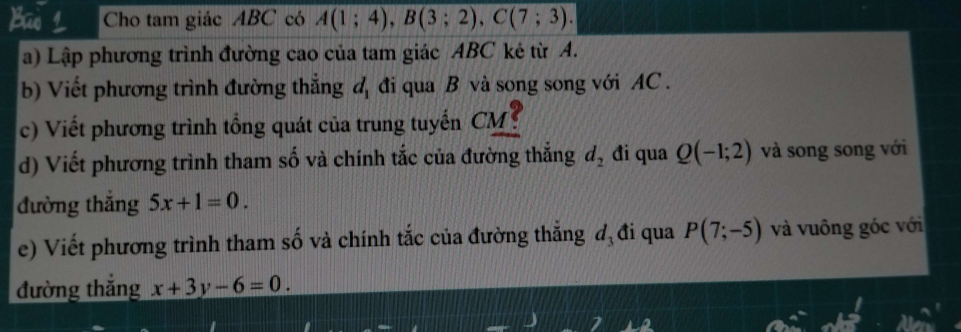 Ban Cho tam giác ABC có A(1;4), B(3;2), C(7;3). 
a) Lập phương trình đường cao của tam giác ABC kẻ từ A. 
b) Viết phương trình đường thẳng đ đi qua B và song song với AC. 
c) Viết phương trình tổng quát của trung tuyến CM
d) Viết phương trình tham số và chính tắc của đường thắng đ, đi qua Q(-1;2) và song song với 
đường thắng 5x+1=0. 
e) Viết phương trình tham số và chính tắc của đường thắng d_3 đi qua P(7;-5) và vuông góc với 
đường thắng x+3y-6=0.