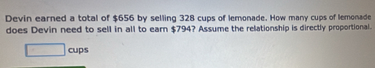 Devin earned a total of $656 by selling 328 cups of lemonade. How many cups of lemonade 
does Devin need to sell in all to earn $794? Assume the relationship is directly proportional. 
□ cups