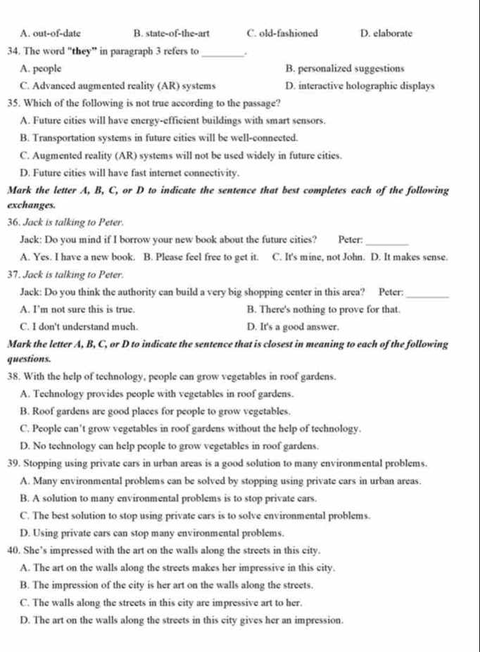 A. out-of-date B. state-of-the-art C. old-fashioned D. elaborate
34. The word "they” in paragraph 3 refers to _.
A. people B. personalized suggestions
C. Advanced augmented reality (AR) systems D. interactive holographic displays
35. Which of the following is not true according to the passage?
A. Future cities will have energy-efficient buildings with smart sensors.
B. Transportation systems in future cities will be well-connected.
C. Augmented reality (AR) systems will not be used widely in future cities.
D. Future cities will have fast internet connectivity.
Mark the letter A, B, C, or D to indicate the sentence that best completes each of the following
exchanges.
36. Jack is talking to Peter.
Jack: Do you mind if I borrow your new book about the future cities? Peter:_
A. Yes. I have a new book. B. Please feel free to get it. C. It's mine, not John. D. It makes sense.
37. Jack is talking to Peter.
Jack: Do you think the authority can build a very big shopping center in this area? Peter:_
A. I’m not sure this is true. B. There's nothing to prove for that.
C. I don't understand much. D. It's a good answer.
Mark the letter A, B, C, or D to indicate the sentence that is closest in meaning to each of the following
questions.
38. With the help of technology, people can grow vegetables in roof gardens.
A. Technology provides people with vegetables in roof gardens.
B. Roof gardens are good places for people to grow vegetables.
C. People can't grow vegetables in roof gardens without the help of technology.
D. No technology can help people to grow vegetables in roof gardens.
39. Stopping using private cars in urban areas is a good solution to many environmental problems.
A. Many environmental problems can be solved by stopping using private cars in urban areas.
B. A solution to many environmental problems is to stop private ears.
C. The best solution to stop using private cars is to solve environmental problems.
D. Using private cars can stop many environmental problems.
40. She’s impressed with the art on the walls along the streets in this city.
A. The art on the walls along the streets makes her impressive in this city.
B. The impression of the city is her art on the walls along the streets.
C. The walls along the streets in this city are impressive art to her.
D. The art on the walls along the streets in this city gives her an impression.