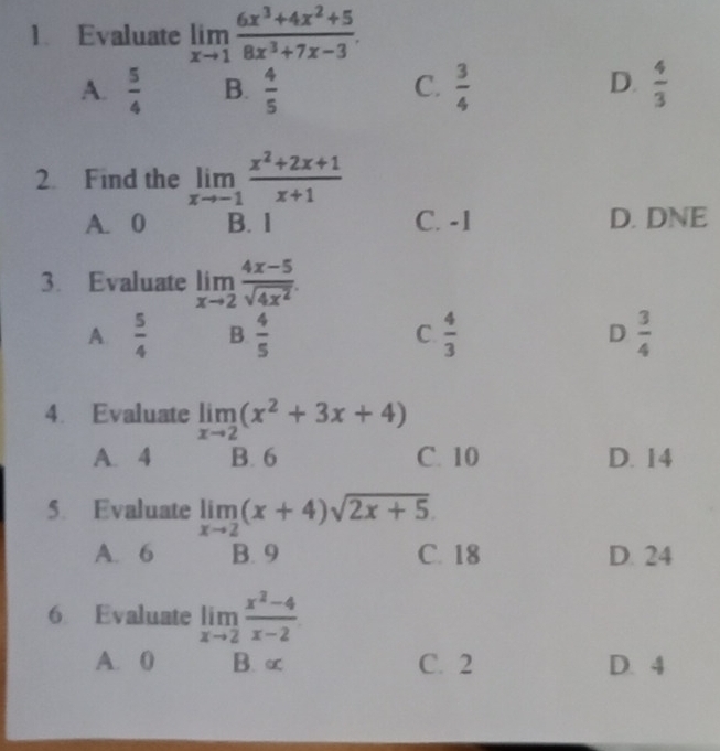 Evaluate limlimits _xto 1 (6x^3+4x^2+5)/8x^3+7x-3 .
D.
A.  5/4  B.  4/5   3/4   4/3 
C.
2. Find the limlimits _xto -1 (x^2+2x+1)/x+1 
A. 0 B. 1 C. -1 D. DNE
3. Evaluate limlimits _xto 2 (4x-5)/sqrt(4x^2) .
A  5/4  B.  4/5  C.  4/3  D  3/4 
4. Evaluate limlimits _xto 2(x^2+3x+4)
A. 4 B. 6 C. 10 D. 14
5. Evaluate limlimits _xto 2(x+4)sqrt(2x+5).
A. 6 B. 9 C. 18 D. 24
6 Evaluate limlimits _xto 2 (x^2-4)/x-2 
A. 0 B. ∝ C. 2 D. 4