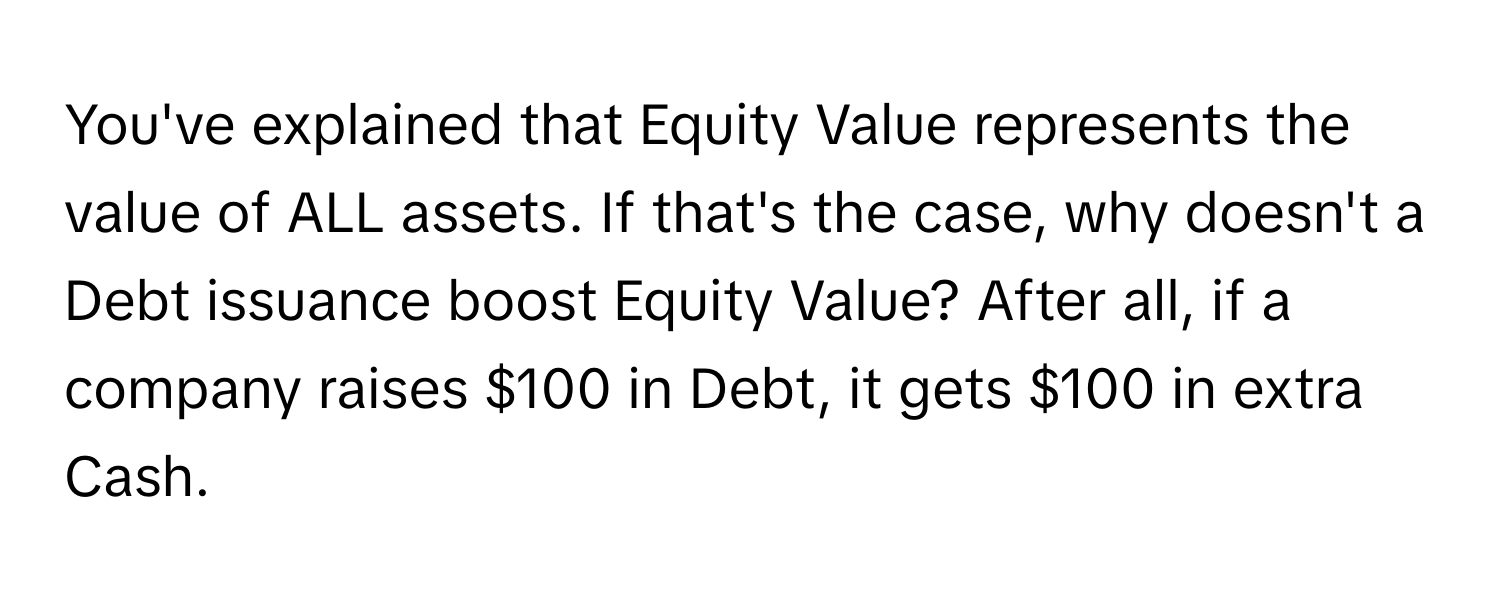 You've explained that Equity Value represents the value of ALL assets. If that's the case, why doesn't a Debt issuance boost Equity Value? After all, if a company raises $100 in Debt, it gets $100 in extra Cash.