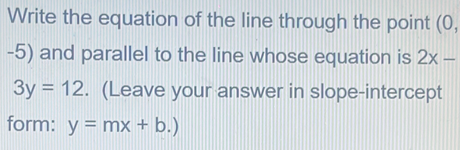 Write the equation of the line through the point (0,
-5) and parallel to the line whose equation is 2x-
3y=12. (Leave your answer in slope-intercept 
form: y=mx+b.)