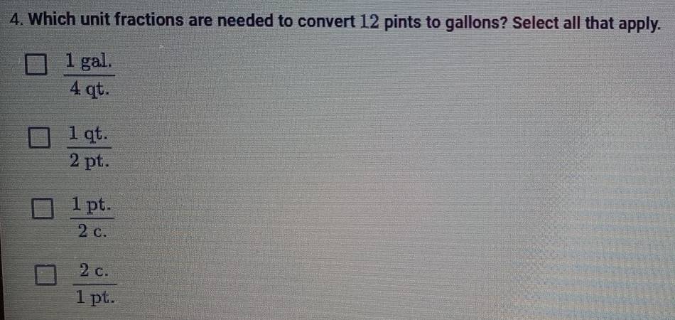 Which unit fractions are needed to convert 12 pints to gallons? Select all that apply.
 (1gal.)/4qt. 
 (1qt.)/2pt. 
 (1pt.)/2c. 
 (2c.)/1pt. 