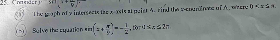 Consider y=sin (x+ π /9 )
(a) The graph of y intersects the x-axis at point A. Find the x-coordinate of A, where 0≤ x≤ π. 
(b) Solve the equation sin (x+ π /9 )=- 1/2  , for 0≤ x≤ 2π.