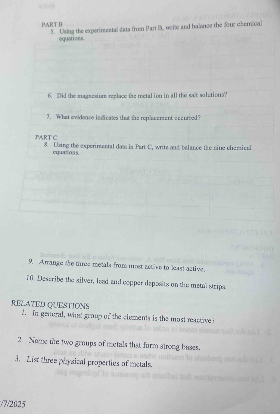 Using the experimental data from Part B, write and balance the four chemical 
equations. 
6. Did the magnesium replace the metal ion in all the salt solutions? 
7. What evidence indicates that the replacement occurred? 
PART C 
8. Using the experimental data in Part C, write and balance the nine chemical 
equations. 
9. Arrange the three metals from most active to least active. 
10. Describe the silver, lead and copper deposits on the metal strips. 
RELATED QUESTIONS 
1. In general, what group of the elements is the most reactive? 
2. Name the two groups of metals that form strong bases. 
3. List three physical properties of metals. 
/7/2025