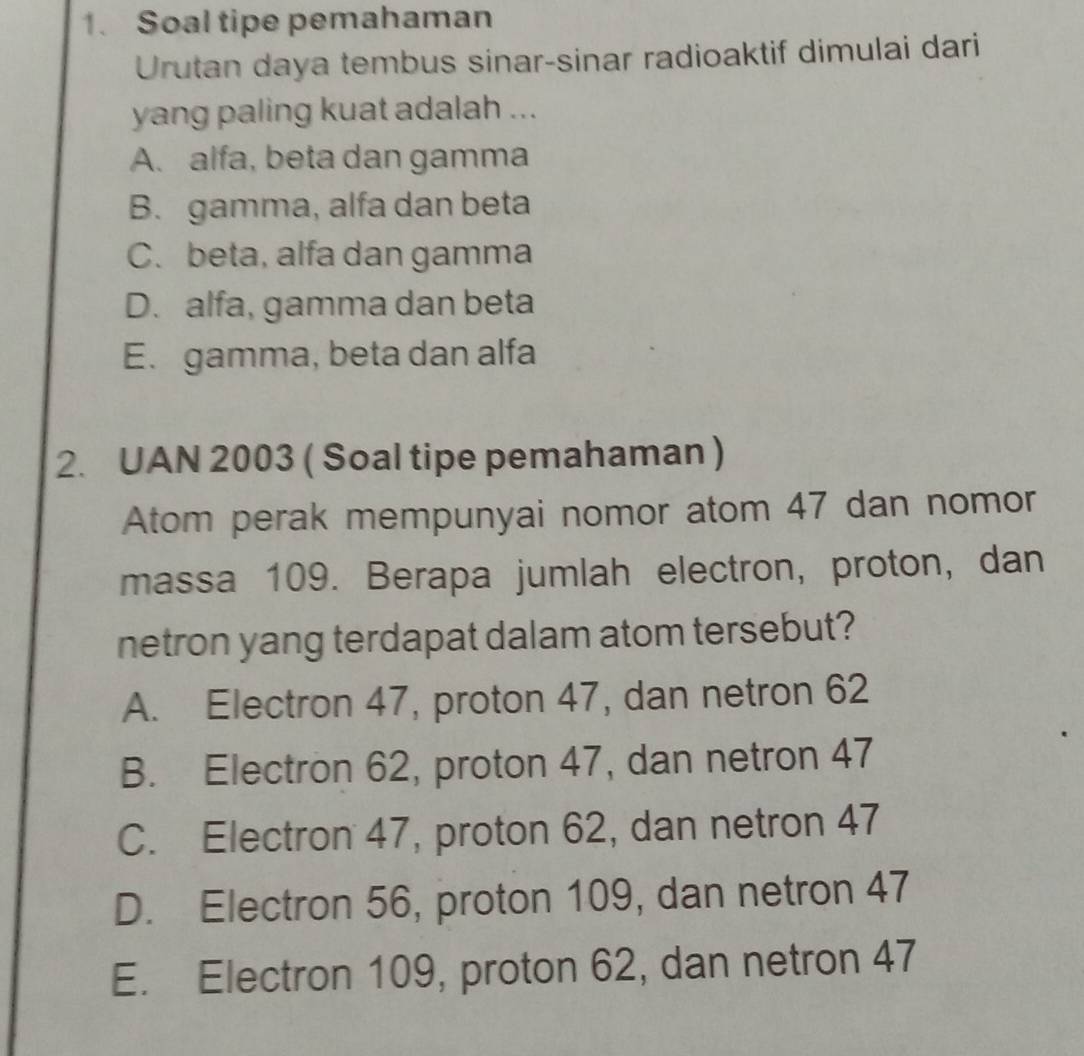 Soal tipe pemahaman
Urutan daya tembus sinar-sinar radioaktif dimulai dari
yang paling kuat adalah ...
A. alfa, beta dan gamma
B. gamma, alfa dan beta
C. beta, alfa dan gamma
D. alfa, gamma dan beta
E. gamma, beta dan alfa
2. UAN 2003 ( Soal tipe pemahaman )
Atom perak mempunyai nomor atom 47 dan nomor
massa 109. Berapa jumlah electron, proton, dan
netron yang terdapat dalam atom tersebut?
A. Electron 47, proton 47, dan netron 62
B. Electron 62, proton 47, dan netron 47
C. Electron 47, proton 62, dan netron 47
D. Electron 56, proton 109, dan netron 47
E. Electron 109, proton 62, dan netron 47