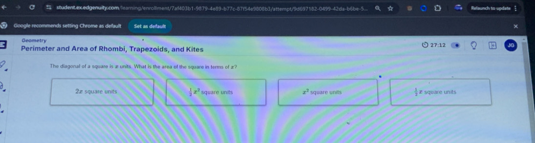 student.ex.edgenuity.com/learning/enrollment/7af403b1-9879-4e89-b77c-87f54e9808b3/attempt/9d697182-0499-42da-b6be-5. Relaunch to update
Google recommends setting Chrome as default Set as default
Geometry
27:12
Perimeter and Area of Rhombi, Trapezoids, and Kites
The diagonal of a square is æ units. What is the area of the square in terms of æ?
2æ square units  1/2 x^2 square units x^2 square units  1/2  x square units
