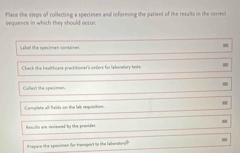 Place the steps of collecting a specimen and informing the patient of the results in the correct 
sequence in which they should occur, 
Label the specimen container. 
- 
Check the healthcare practitioner's orders for laboratory tests. 
= 
= 
Collect the specimen. 
Complete all fields on the lab requisition. 
= 
Results are reviewed by the provider. 
= 
Prepare the specimen for transport to the laboratory