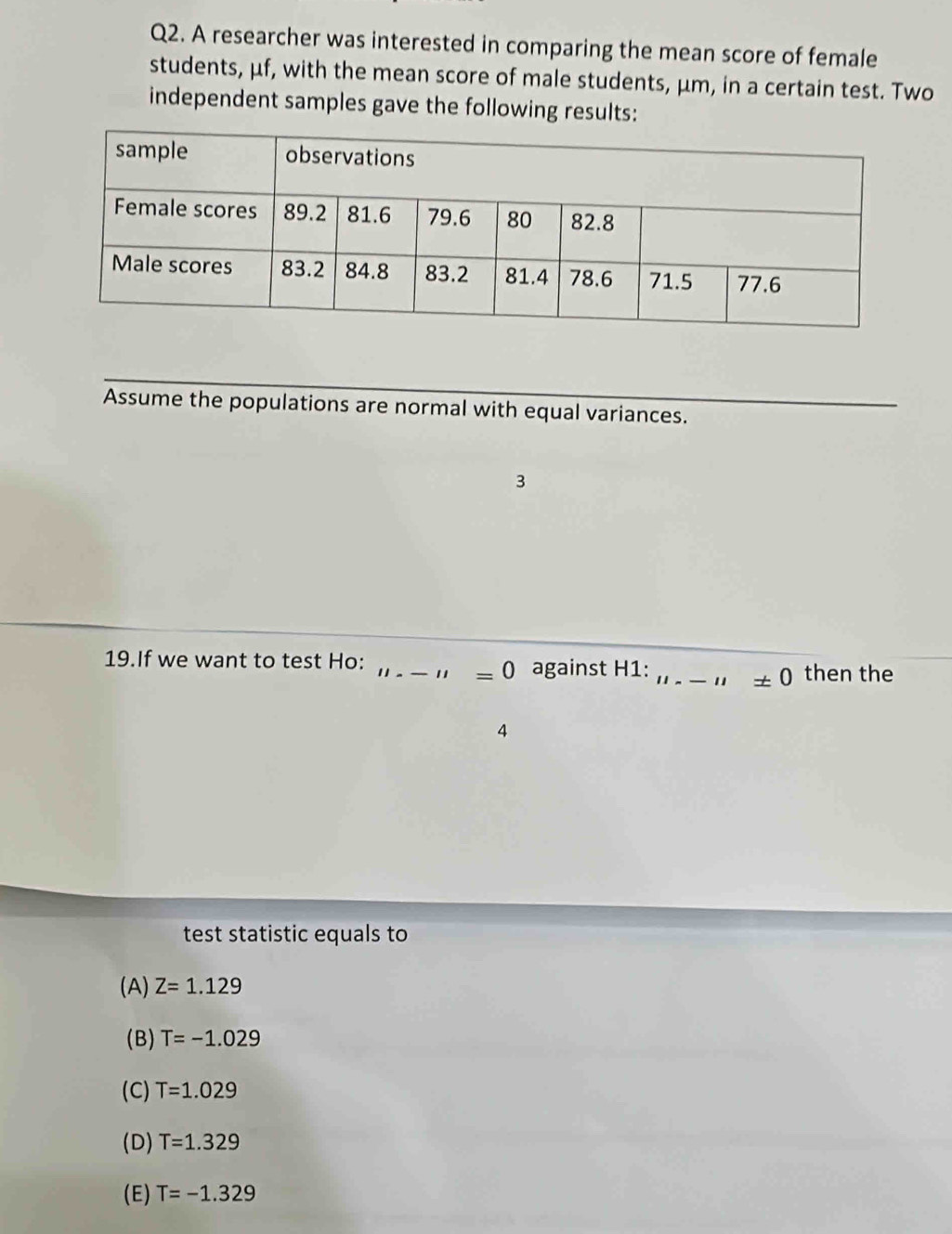 A researcher was interested in comparing the mean score of female
students, μf, with the mean score of male students, μm, in a certain test. Two
independent samples gave the following results:
Assume the populations are normal with equal variances.
3
19.If we want to test Ho: _against H1:_ " ± 0 then the
" =0
4
test statistic equals to
(A) Z=1.129
(B) T=-1.029
(C) T=1.029
(D) T=1.329
(E) T=-1.329