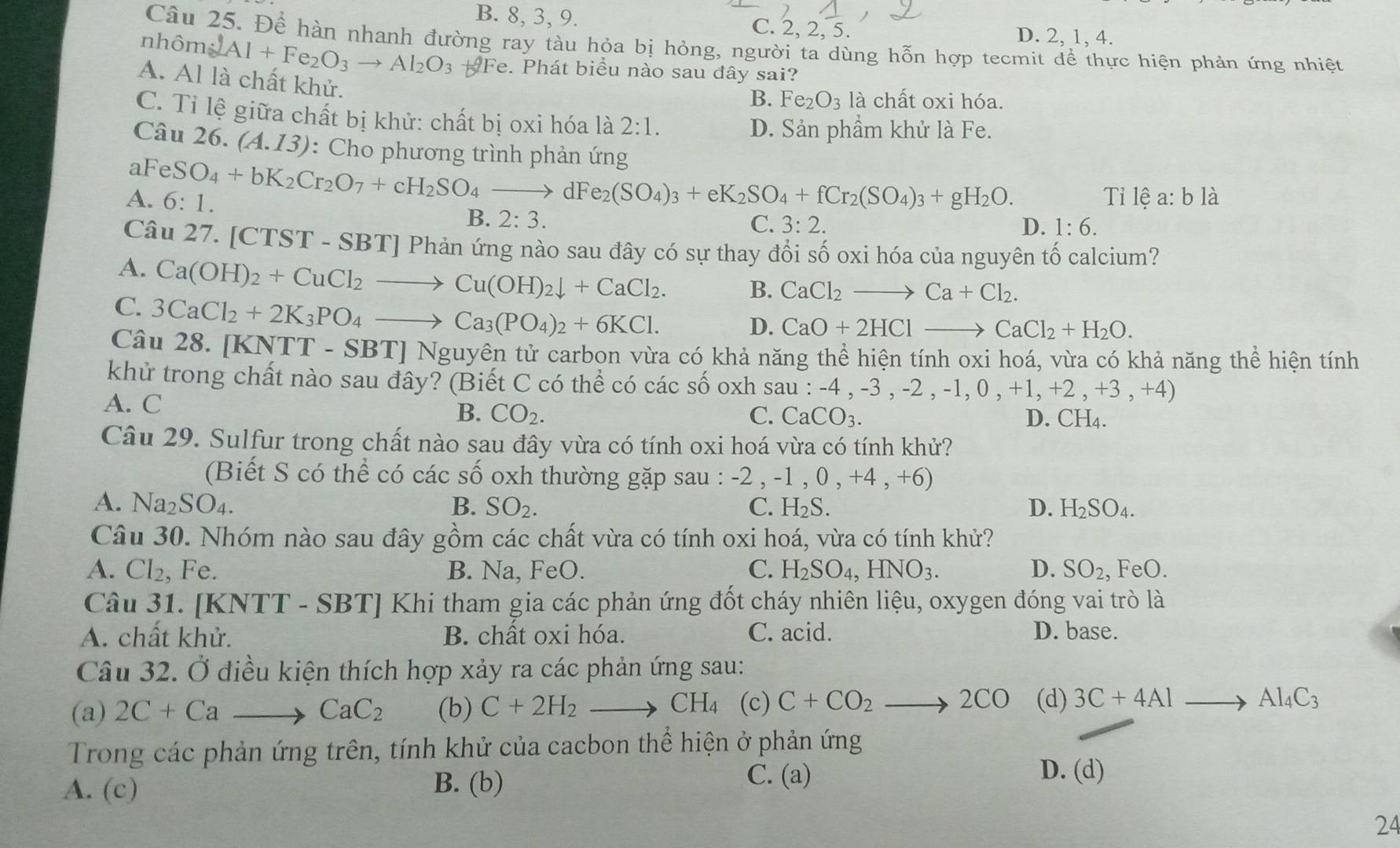 B. 8, 3, 9. C. 2, 2, 5.
D. 2, 1, 4.
Câu 25. Để hàn nhanh đường ray tàu hỏa bị hỏng, người ta dùng hỗn hợp tecmit dể thực hiện phản ứng nhiệt
nhôm 2Al+Fe_2O_3to Al_2O_3 Fe. Phát biểu nào sau đây sai?
A. Al là chất khử.
B. Fe_2O_3 là chất oxi hóa.
C. Tỉ lệ giữa chất bị khử: chất bị oxi hóa là 2:1.
D. Sản phẩm khử là Fe.
Câu 26. (A.13) : Cho phương trình phản ứng
aFeS O_4+bK_2Cr_2O_7+cH_2SO_4to dFe_2(SO_4)_3+eK_2SO_4+fCr_2(SO_4)_3+gH_2O.
A. 6:1. Tỉ lệ a:b là
B. 2:3.
C. 3:2. D. 1:6.
Câu 27. [ CTST-SBT] Phản ứng nào sau đây có sự thay đổi số oxi hóa của nguyên tố calcium?
A. Ca(OH)_2+CuCl_2to Cu(OH)_2downarrow +CaCl_2. B. CaCl_2to Ca+Cl_2.
C. 3CaCl_2+2K_3PO_4to Ca_3(PO_4)_2+6KCl.
D. CaO+2HClto CaCl_2+H_2O.
Câu 28. [KNTT-SBT]Ng tuyên tử carbon vừa có khả năng thể hiện tính oxi hoá, vừa có khả năng thể hiện tính
khử trong chất nào sau đây? (Biết C có thể có các số oxh sau : -4,-3,-2,-1,0,+1,+2,+3,+4)
A. C C. CaCO_3.
B. CO_2. D. CH_4.
Câu 29. Sulfur trong chất nào sau đây vừa có tính oxi hoá vừa có tính khử?
(Biết S có thể có các số oxh thường gặp sau : -2,-1,0,+4,+6)
A. Na_2SO_4. B. SO_2. C. H_2S. D. H_2SO_4.
Câu 30. Nhóm nào sau đây gồm các chất vừa có tính oxi hoá, vừa có tính khử?
A. Cl_2, Fe. B. Na, FeO. C. H_2SO_4,HNO_3. D. SO_2,FeO.
Câu 31. [KNTT - SBT] Khi tham gia các phản ứng đốt cháy nhiên liệu, oxygen đóng vai trò là
A. chất khử. B. chất oxi hóa. C. acid. D. base.
Câu 32. Ở điều kiện thích hợp xảy ra các phản ứng sau:
(a) 2C+Ca _ to CaC_2 (b) C+2H_2 _ , CH_4 (c) C+CO_2 to 2CO (d) 3C+4Alto Al_4C_3
Trong các phản ứng trên, tính khử của cacbon thể hiện ở phản ứng
A. (c) B. (b)
C. (a) D. (d)
24