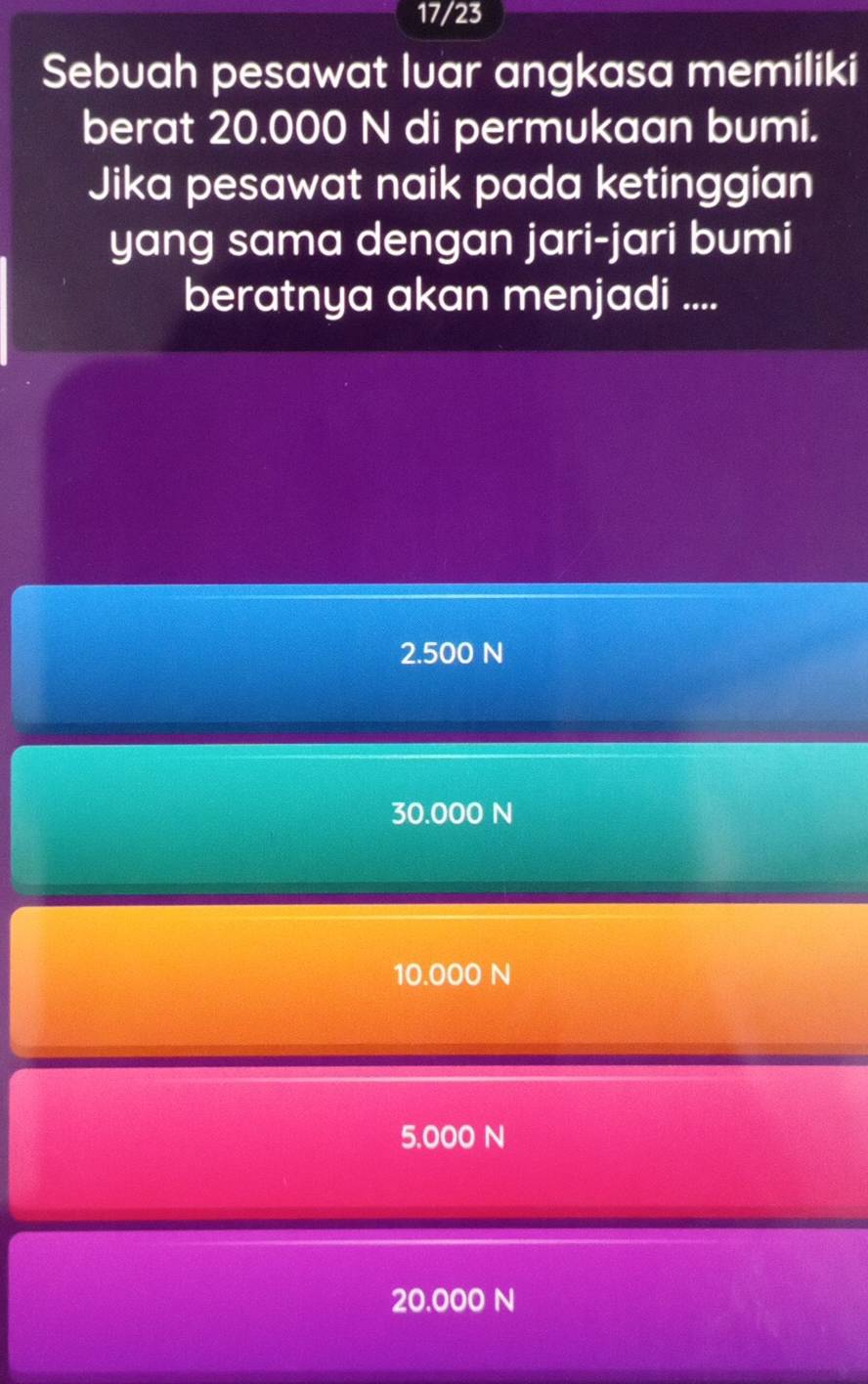 17/23
Sebuah pesawat luar angkasa memiliki
berat 20.000 N di permukaan bumi.
Jika pesawat naik pada ketinggian
yang sama dengan jari-jari bumi
beratnya akan menjadi ....
2.500 N
30.000 N
10.000 N
5.000 N
20.000 N