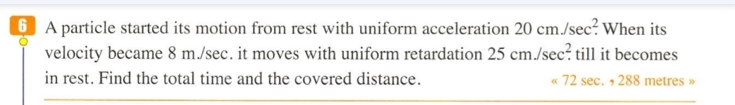 A particle started its motion from rest with uniform acceleration 20cm./sec^2. When its 
velocity became 8 m./sec. it moves with uniform retardation 25cm./sec^2. till it becomes 
in rest. Find the total time and the covered distance. « 72 sec. , 288 metres »