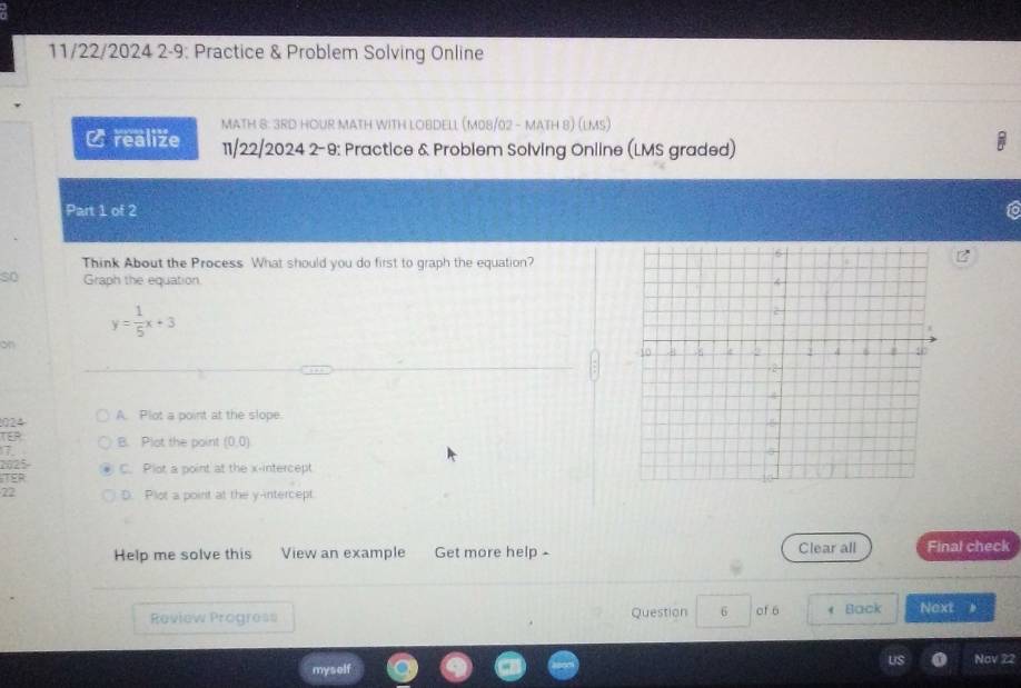 11/22/2024 2-9: Practice & Problem Solving Online
MATH 8: 3RD HOUR MATH WITH LOBDELL (M08/02 - MATH 8) (LMs)
Crealize 11/22/2024 2-9: Practice & Problem Solving Online (LMS graded)
Part 1 of 2
Think About the Process What should you do first to graph the equation?
so Graph the equation.
y= 1/5 x+3
on
024 A. Plot a point at the slope.
TEP B. Plot the point (0,0)
7
2025
ITER C. Plot a point at the x-intercept
22 D. Plot a point at the y-intercept
Help me solve this View an example Get more help - Clear all Final check
Review Progress Question 6 of 6 Back Next
myself Nov 22