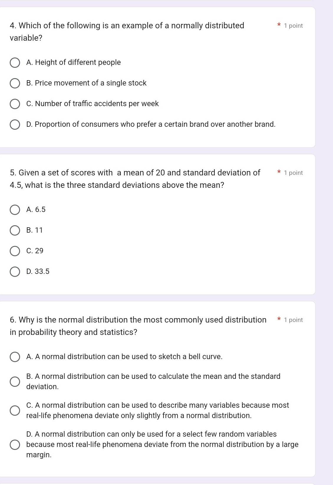 Which of the following is an example of a normally distributed 1 point
variable?
A. Height of different people
B. Price movement of a single stock
C. Number of traffic accidents per week
D. Proportion of consumers who prefer a certain brand over another brand.
5. Given a set of scores with a mean of 20 and standard deviation of 1 point
4.5, what is the three standard deviations above the mean?
A. 6.5
B. 11
C. 29
D. 33.5
6. Why is the normal distribution the most commonly used distribution * 1 point
in probability theory and statistics?
A. A normal distribution can be used to sketch a bell curve.
B. A normal distribution can be used to calculate the mean and the standard
deviation.
C. A normal distribution can be used to describe many variables because most
real-life phenomena deviate only slightly from a normal distribution.
D. A normal distribution can only be used for a select few random variables
because most real-life phenomena deviate from the normal distribution by a large
margin.