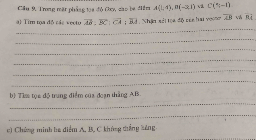 Trong mặt phẳng tọa độ Oxy, cho ba điểm A(1;4), B(-3;1) và C(5;-1). 
a) Tìm tọa độ các vectơ overline AB; overline BC; overline CA; overline BA. Nhận xét tọa độ của hai vectơ overline AB và overline BA. 
_ 
_ 
_ 
_ 
_ 
_ 
b) Tìm tọa độ trung điểm của đoạn thẳng AB. 
_ 
_ 
c) Chứng minh ba điểm A, B, C không thẳng hàng. 
_