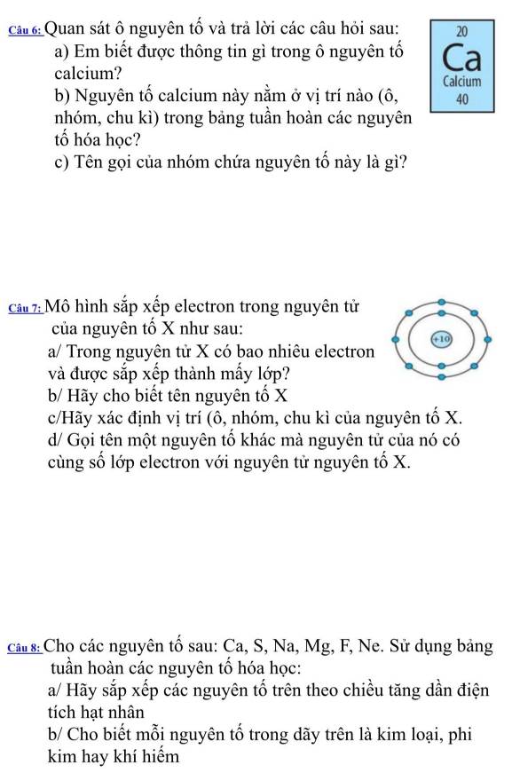 câ# 6: Quan sát ô nguyên tố và trả lời các câu hỏi sau: 20 
a) Em biết được thông tin gì trong ô nguyên tố Ca 
calcium? Calcium 
b) Nguyên tố calcium này nằm ở vị trí nào (ô, 40
nhóm, chu kì) trong bảng tuần hoàn các nguyên 
tố hóa học? 
c) Tên gọi của nhóm chứa nguyên tố này là gì? 
ca 7: Mô hình sắp xếp electron trong nguyên tử 
của nguyên tố X như sau: 
a/ Trong nguyên tử X có bao nhiêu electron 
và được sắp xếp thành mấy lớp? 
b/ Hãy cho biết tên nguyên tố X
c/Hãy xác định vị trí (ô, nhóm, chu kì của nguyên tố X. 
d/ Gọi tên một nguyên tổ khác mà nguyên tử của nó có 
cùng số lớp electron với nguyên tử nguyên tố X. 
ca s Cho các nguyên tố sau: Ca, S, Na, Mg, F, Ne. Sử dụng bảng 
tuần hoàn các nguyên tổ hóa học: 
a/ Hãy sắp xếp các nguyên tố trên theo chiều tăng dần điện 
tích hạt nhân 
b/ Cho biết mỗi nguyên tố trong dãy trên là kim loại, phi 
kim hay khí hiểm