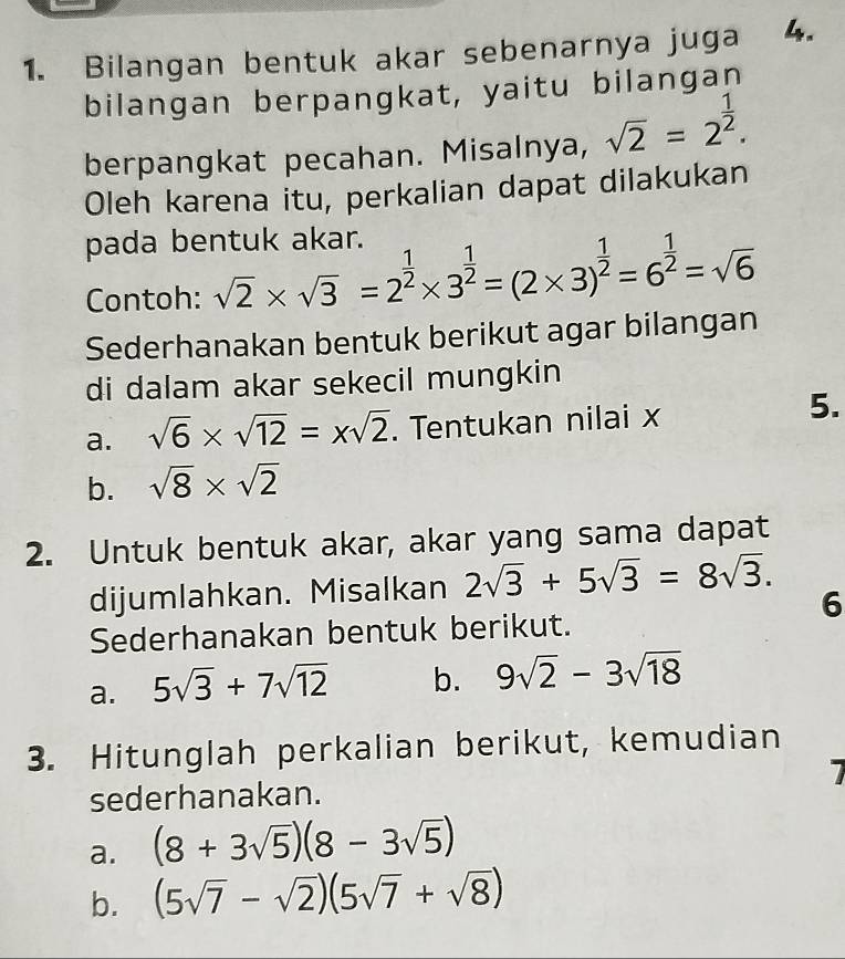 Bilangan bentuk akar sebenarnya juga 4. 
bilangan berpangkat, yaitu bilangan 
berpangkat pecahan. Misalnya, sqrt(2)=2^(frac 1)2. 
Oleh karena itu, perkalian dapat dilakukan 
pada bentuk akar. 
Contoh: sqrt(2)* sqrt(3)=2^(frac 1)2* 3^(frac 1)2=(2* 3)^ 1/2 =6^(frac 1)2=sqrt(6)
Sederhanakan bentuk berikut agar bilangan 
di dalam akar sekecil mungkin 
a. sqrt(6)* sqrt(12)=xsqrt(2). Tentukan nilai x
5. 
b. sqrt(8)* sqrt(2)
2. Untuk bentuk akar, akar yang sama dapat 
dijumlahkan. Misalkan 2sqrt(3)+5sqrt(3)=8sqrt(3). 
6 
Sederhanakan bentuk berikut. 
a. 5sqrt(3)+7sqrt(12) b. 9sqrt(2)-3sqrt(18)
3. Hitunglah perkalian berikut, kemudian 
7 
sederhanakan. 
a. (8+3sqrt(5))(8-3sqrt(5))
b. (5sqrt(7)-sqrt(2))(5sqrt(7)+sqrt(8))