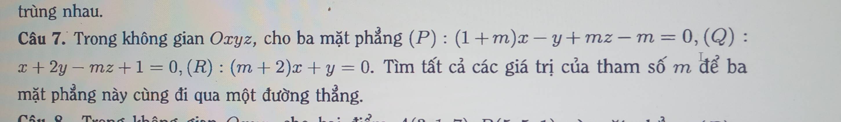 trùng nhau.
Câu 7. Trong không gian Oxyz, cho ba mặt phẳng (P) : (1+m)x-y+mz-m=0, (Q) :
x+2y-mz+1=0, (R):(m+2)x+y=0 0. Tìm tất cả các giá trị của tham số m để ba
mặt phẳng này cùng đi qua một đường thẳng.