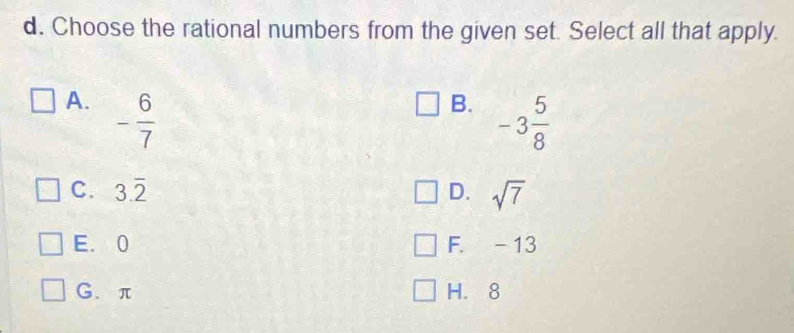 Choose the rational numbers from the given set. Select all that apply.
A. - 6/7 
B. -3 5/8 
C. 3.overline 2 D. sqrt(7)
E. 0 F. -13
G、 π H. 8