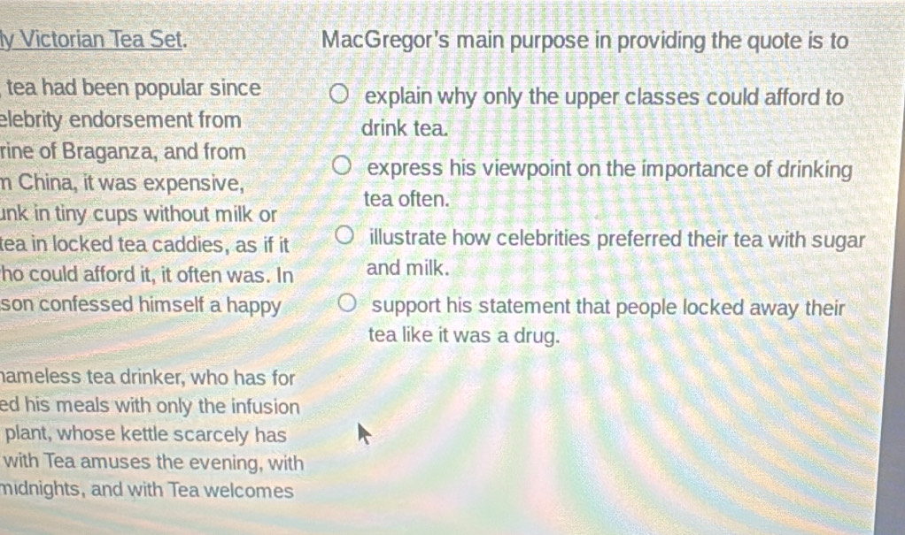 ly Victorian Tea Set. MacGregor's main purpose in providing the quote is to 
tea had been popular since explain why only the upper classes could afford to 
elebrity endorsement from drink tea. 
rine of Braganza, and from 
express his viewpoint on the importance of drinking 
m China, it was expensive, 
tea often. 
unk in tiny cups without milk or 
tea in locked tea caddies, as if it illustrate how celebrities preferred their tea with sugar 
ho could afford it, it often was. In and milk. 
son confessed himself a happy . support his statement that people locked away their 
tea like it was a drug. 
hameless tea drinker, who has for 
ed his meals with only the infusion 
plant, whose kettle scarcely has 
with Tea amuses the evening, with 
midnights, and with Tea welcomes