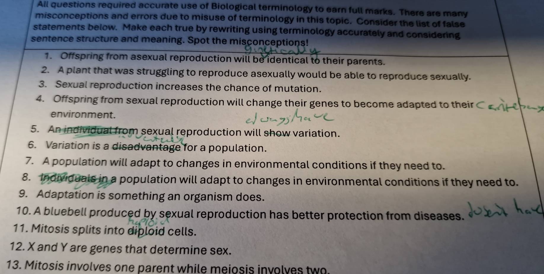 All questions required accurate use of Biological terminology to earn full marks. There are many 
misconceptions and errors due to misuse of terminology in this topic. Consider the list of false 
statements below. Make each true by rewriting using terminology accurately and considering 
sentence structure and meaning. Spot the misconceptions! 
1. Offspring from asexual reproduction will be identical to their parents. 
2. A plant that was struggling to reproduce asexually would be able to reproduce sexually. 
3. Sexual reproduction increases the chance of mutation. 
4. Offspring from sexual reproduction will change their genes to become adapted to their 
environment. 
5. An individual from sexual reproduction will show variation. 
6. Variation is a disadvantage for a population. 
7. A population will adapt to changes in environmental conditions if they need to. 
8. Individuals in a population will adapt to changes in environmental conditions if they need to. 
9. Adaptation is something an organism does. 
10. A bluebell produced by sexual reproduction has better protection from diseases. 
11. Mitosis splits into diploid cells. 
12. X and Y are genes that determine sex. 
13. Mitosis involves one parent while meiosis involves two