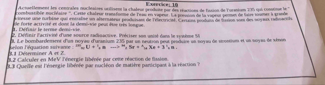 Actuellement les centrales nucleaires utilisent la chaleur produite par des réactions de fission de l'uranium 235 qui constitue le ''' 
combustible nucléaire ''. Cette chaleur transforme de l'eau en vapeur. La pression de la vapeur permet de faire tourner à grande 
vitesse une turbine qui entraîne un alternateur produisant de l'électricité. Certains produits de fission sont des noyaux radioactifs 
de forte activité et dont la demi-vie peut être très longue. 
. Définir le terme demi-vie. 
2. Définir l'activité d'une source radioactive. Préciser son unité dans le système SI 
3. Le bombardement d'un noyau d'uranium 235 par un neutron peut produire un noyau de strontium et un noyau de xénon 
selon l'équation suivante : ^235_92U+^1_0nto^(54)_2Sr+^wedge _54Xe+3^1_0n. 
3.1 Déterminer A et Z. 
B.2 Calculer en MeV l'énergie libérée par cette réaction de fission. 
3.3 Quelle est l'énergie libérée par nucléon de matière participant à la réaction ?