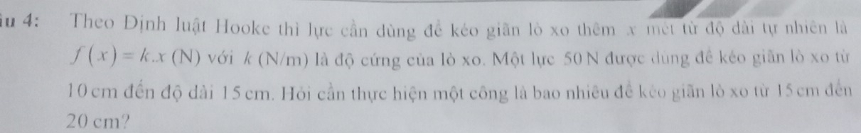 ầu 4: Theo Định luật Hooke thì lực cần dùng đề kéo giãn lò xo thêm x met từ độ dài tự nhiên là
f(x)=k.x(N) với k (N/m) là độ cứng của lò xo. Một lực 50 N được dùng đề kéo giãn lò xo từ
10cm đến độ dài 15 cm. Hỏi cần thực hiện một công là bao nhiêu đề kẻo giãn lò xo từ 15cm đến
20 cm?