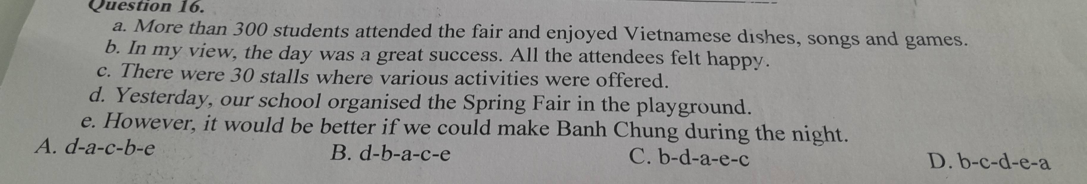 More than 300 students attended the fair and enjoyed Vietnamese dishes, songs and games.
b. In my view, the day was a great success. All the attendees felt happy.
c. There were 30 stalls where various activities were offered.
d. Yesterday, our school organised the Spring Fair in the playground.
e. However, it would be better if we could make Banh Chung during the night.
A. d-a-c-b-e
B. d-b-a-c-e C. b-d-a-e-c
D. b-c-d-e-a