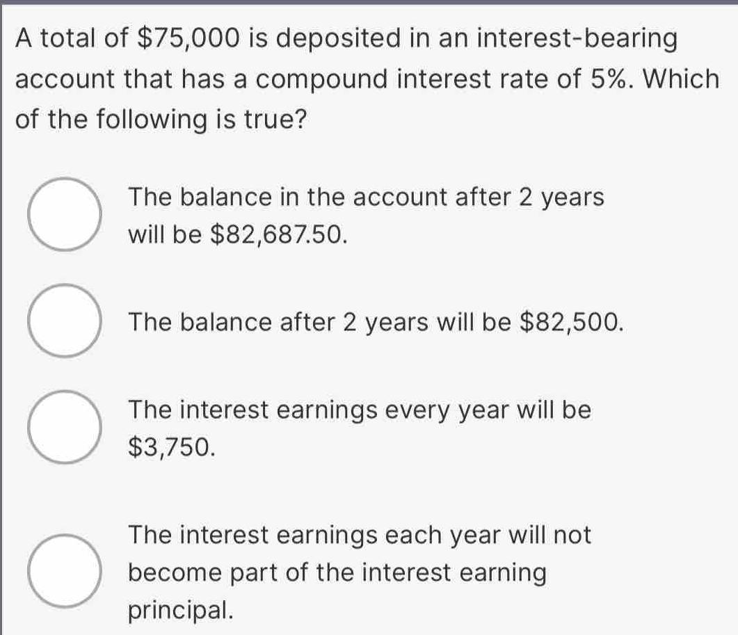 A total of $75,000 is deposited in an interest-bearing
account that has a compound interest rate of 5%. Which
of the following is true?
The balance in the account after 2 years
will be $82,687.50.
The balance after 2 years will be $82,500.
The interest earnings every year will be
$3,750.
The interest earnings each year will not
become part of the interest earning
principal.