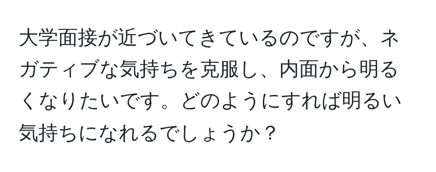 大学面接が近づいてきているのですが、ネガティブな気持ちを克服し、内面から明るくなりたいです。どのようにすれば明るい気持ちになれるでしょうか？