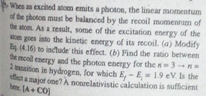 When an excited atom emits a photon, the linear momentum 
of the photon must be balanced by the recoil momentum of 
the atom. As a result, some of the excitation energy of the 
atom goes into the kinetic energy of its recoil. (4) Modify 
Eq. (4.16) to include this effect. (b) Find the ratio between 
the recoil energy and the photon energy for the n=3to n=
2 transition in hydrogen, for which E_f-E_i=1.9 eV. Is the l 
effect a major one? A nonrelativistic calculation is sufficient 
here. [A+CO]