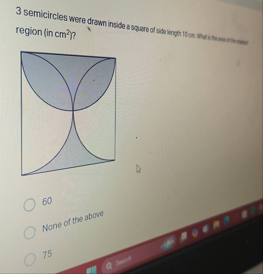 3 semicircles were drawn inside a square of side length 10 cm. What is the area of the shaded
region (incm^2) 2
60
None of the above
75
Search