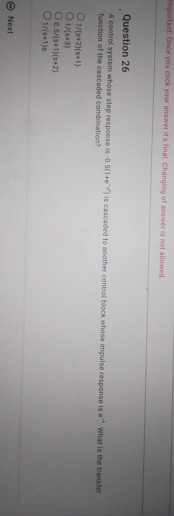 Important: Once you click your answer it's final. Changing of answer is not allowed.
Question 26
A control system whose step response is -0.5(1+e^(-2^t)) is cascaded to another control block whose impulse response is . e^(-t). What is the transfer
function of the cascaded combination?
1/(s+2)(s+1)
1 /(s+3)
0.5/(s+1)(s+2)
1/(s+1)s
Next