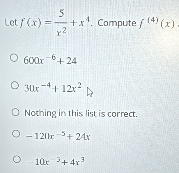 Let f(x)= 5/x^2 +x^4. Compute f^((4))(x).
600x^(-6)+24
30x^(-4)+12x^2
Nothing in this list is correct.
-120x^(-5)+24x
-10x^(-3)+4x^3