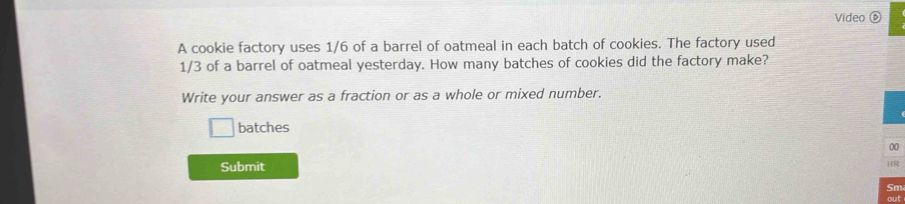 Video 
A cookie factory uses 1/6 of a barrel of oatmeal in each batch of cookies. The factory used
1/3 of a barrel of oatmeal yesterday. How many batches of cookies did the factory make? 
Write your answer as a fraction or as a whole or mixed number. 
batches 
Submit 
Sm 
out