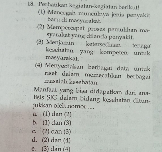 Perhatikan kegiatan-kegiatan berikut!
(1) Mencegah munculnya jenis penyakit
baru di masyarakat.
(2) Mempercepat proses pemulihan ma-
syarakat yang dilanda penyakit.
(3) Menjamin ketersediaan tenaga
kesehatan yang kompeten untuk
masyarakat.
(4) Menyediakan berbagai data untuk
riset dalam memecahkan berbagai
masalah kesehatan.
Manfaat yang bişa didapatkan dari ana-
lisis SIG dalam bidang kesehatan ditun-
jukkan oleh nomor ....
a. (1) dan (2)
b. (1) dan (3)
c. (2) dan (3)
d. (2) dan (4)
e. (3) dan (4)