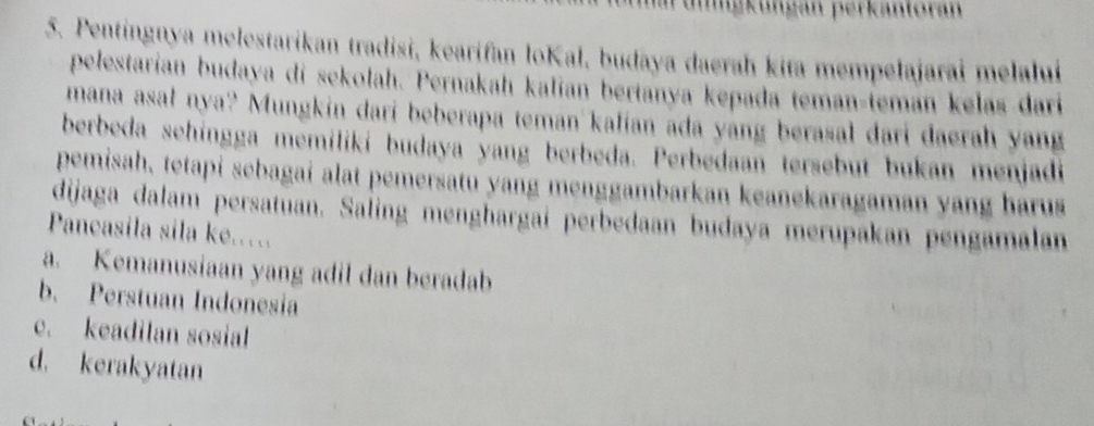 ngkungan perkantoran
5. Pentingnya melestarikan tradisi, kearifan loKal, budaya daerah kita mempelajarai melalui
pelestarían budaya di sekolah. Pernakah kalían berianya kepada teman-teman kelas dari
mana asał nya? Mungkin dari beberapa teman kalian ada yang berasal dari daerah yang
berbeda sehingga memiliki budaya yang berbeda. Perbedaan tersebut bukan menjadi
pemisah, tetapi sebagai alat pemersatu yang menggambarkan keanekaragaman yang harus
dijaga dalam persatuan. Saling menghargaí perbedaan budaya merupakan pengamalan
Pancasila sila ke.…
a. Kemanusiaan yang adil dan beradab
b. Perstuan Indonesia
e. keadilan sosial
d. kerakyatan