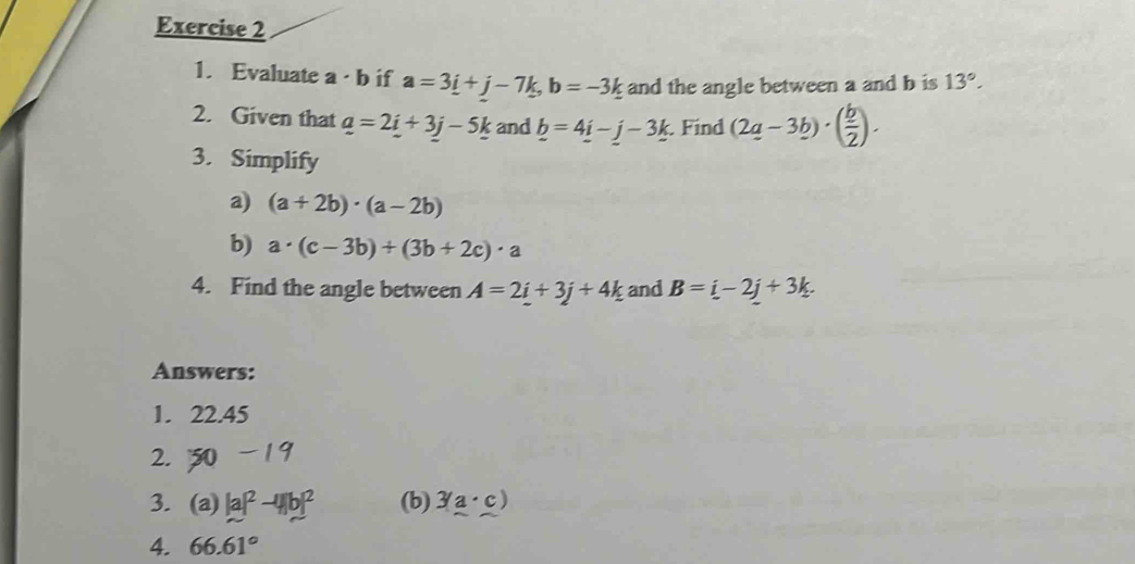 Evaluate a · b if a=3_ i+j-7k, b=-3k and the angle between a and b is 13°. 
2. Given that _ a=2_ i+3_ j-5_ k and _ b=4_ i-j-3_ k Find (2q-3b)· ( b/2 ). 
3. Simplify 
a) (a+2b)· (a-2b)
b) a· (c-3b)+(3b+2c)· a
4. Find the angle between A=2i+3j+4k and B=i-2j+3k. 
Answers: 
1. 22.45
2. -19
3. (a) |a|^2-4|b|^2 (b) 3(a· c)
4. 66.61°