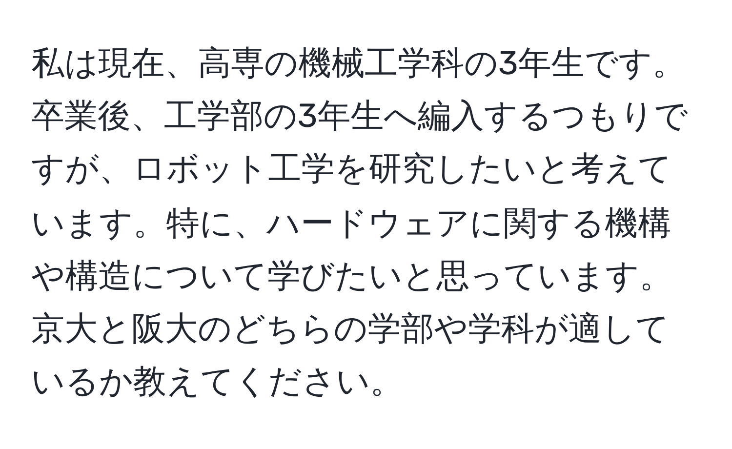 私は現在、高専の機械工学科の3年生です。卒業後、工学部の3年生へ編入するつもりですが、ロボット工学を研究したいと考えています。特に、ハードウェアに関する機構や構造について学びたいと思っています。京大と阪大のどちらの学部や学科が適しているか教えてください。
