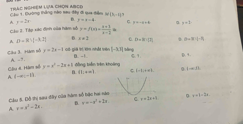 BAI
TrÁc NGHiệm LựA CHọn ABCD
Câu 1. Đường thẳng nào sau đây đi qua điểm M(3;-1) ?
B.
A. y=2x· y=x-4. C. y=-x+4· D. y=2·
Câu 2. Tập xác định của hàm số y=f(x)= (x+3)/x-2  là:
A. D=Rvee  -3;2. B. x!= 2 C. D=R/ 2 D. D=Rvee  -3
Câu 3. Hàm số y=2x-1 có giá trị lớn nhất trên [-3;3] bằng
B. -1. C. 7. D. 5.
A. -7.
Câu 4. Hàm số y=x^2-2x+1 đồng biến trên khoảng
A. (-∈fty :-1). B. (1;+∈fty ).
C. (-1:+∈fty ). D. (-∈fty :1). 
Câu 5. Đồ thị sau đây của hàm số bậc hai nà
D. v=1-2x.
A. v=x^2-2x. B. v=-x^2+2x. C. v=2x+1.